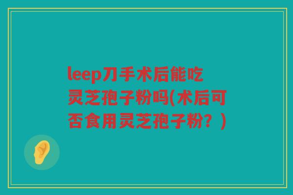 leep刀手术后能吃灵芝孢子粉吗(术后可否食用灵芝孢子粉？)