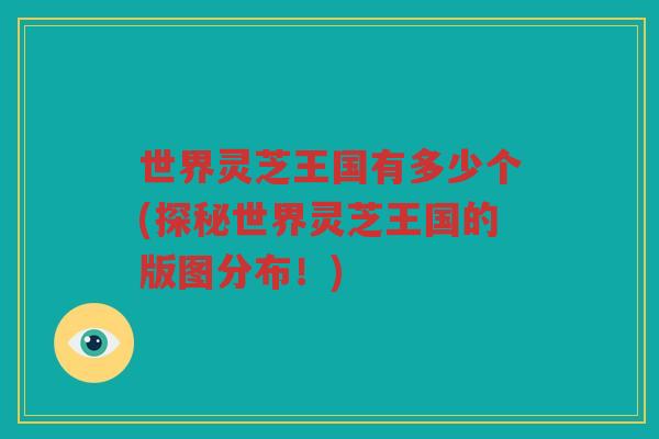 世界灵芝王国有多少个(探秘世界灵芝王国的版图分布!) 世界灵芝王国有多少个(探秘世界灵芝王国的版图分布!)