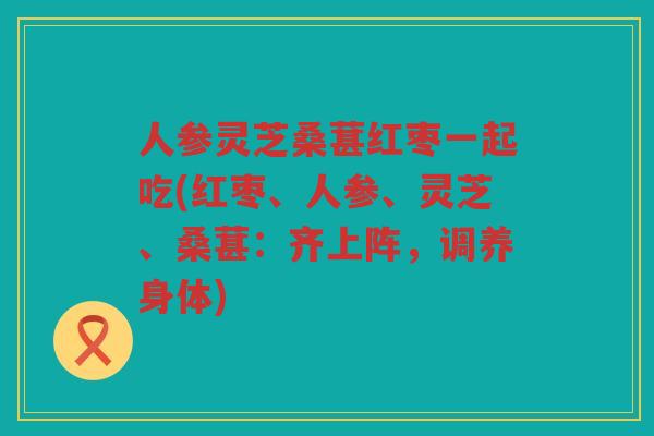 人参灵芝桑葚红枣一起吃(红枣、人参、灵芝、桑葚:齐上阵,调养身体) 人参灵芝桑葚红枣一起吃(红枣、人参、灵芝、桑葚:齐上阵,调养身体)