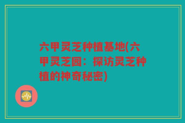 六甲灵芝种植基地(六甲灵芝园:探访灵芝种植的神奇秘密) 六甲灵芝种植基地(六甲灵芝园:探访灵芝种植的神奇秘密)