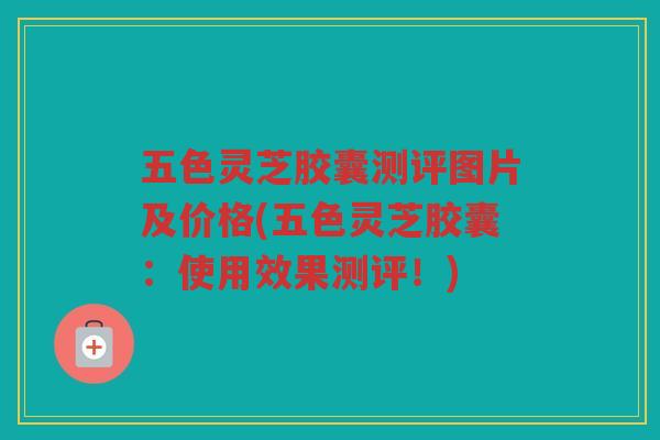 五色灵芝胶囊测评图片及价格(五色灵芝胶囊：使用效果测评！)
