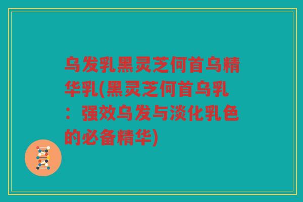 乌发乳黑灵芝何首乌精华乳(黑灵芝何首乌乳：强效乌发与淡化乳色的必备精华)