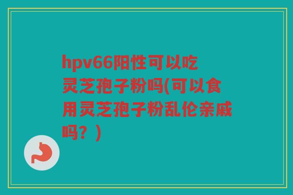 hpv66阳性可以吃灵芝孢子粉吗(可以食用灵芝孢子粉乱伦亲戚吗？)