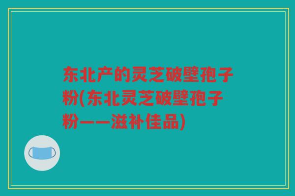 东北产的灵芝破壁孢子粉(东北灵芝破壁孢子粉——滋补佳品) 东北产的灵芝破壁孢子粉(东北灵芝破壁孢子粉——滋补佳品)