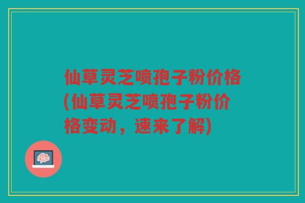 仙草灵芝喷孢子粉价格(仙草灵芝喷孢子粉价格变动,速来了解) 仙草灵芝喷孢子粉价格(仙草灵芝喷孢子粉价格变动,速来了解)