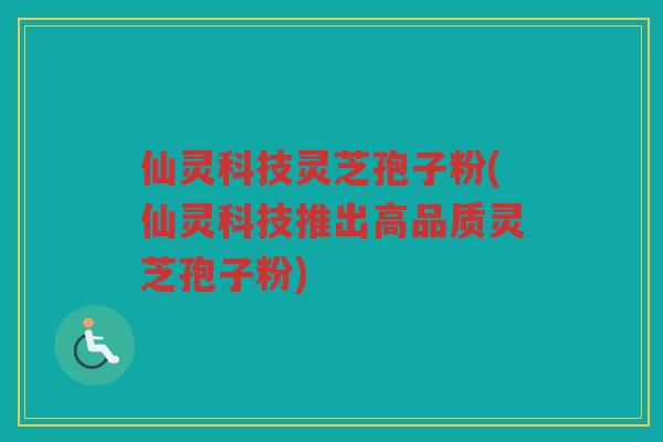 仙灵科技灵芝孢子粉(仙灵科技推出高品质灵芝孢子粉)