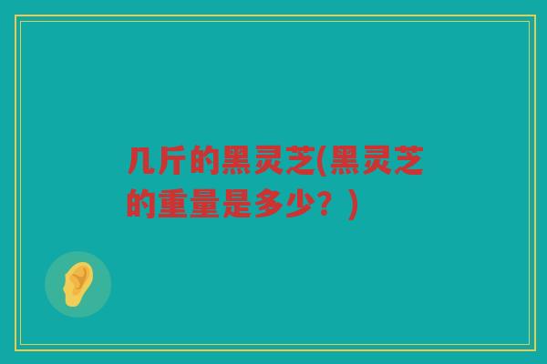 几斤的黑灵芝(黑灵芝的重量是多少?) 几斤的黑灵芝(黑灵芝的重量是多少?)