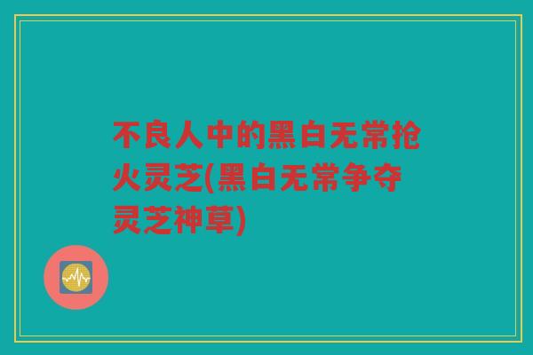 不良人中的黑白无常抢火灵芝(黑白无常争夺灵芝神草)
