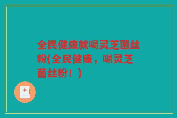 全民健康就喝灵芝菌丝粉(全民健康，喝灵芝菌丝粉！)
