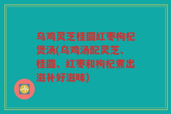 乌鸡灵芝桂圆红枣枸杞煲汤(乌鸡汤配灵芝、桂圆、红枣和枸杞煮出滋补好滋味)