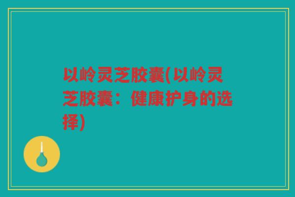 以岭灵芝胶囊(以岭灵芝胶囊：健康护身的选择)