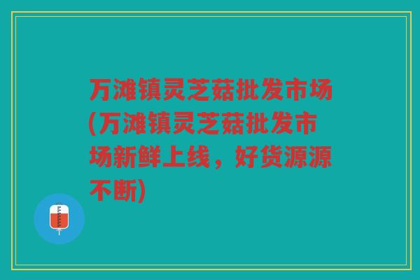 万滩镇灵芝菇批发市场(万滩镇灵芝菇批发市场新鲜上线，好货源源不断)