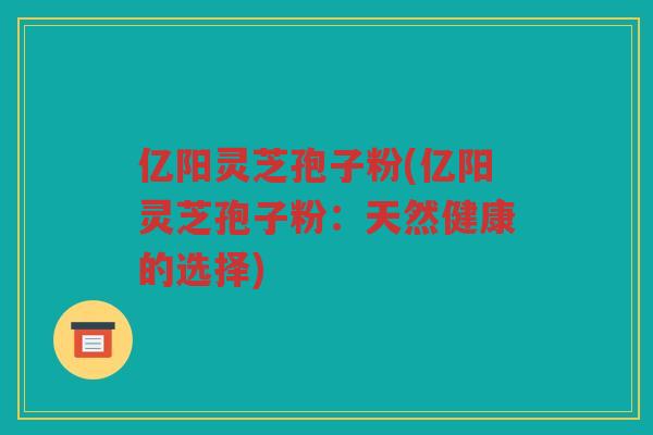 亿阳灵芝孢子粉(亿阳灵芝孢子粉:天然健康的选择) 亿阳灵芝孢子粉(亿阳灵芝孢子粉:天然健康的选择)