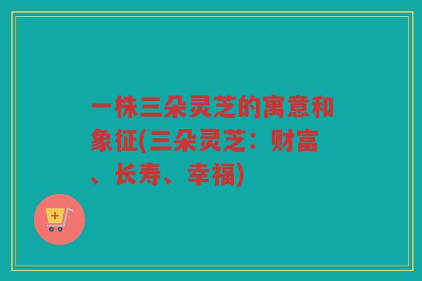 一株三朵灵芝的寓意和象征(三朵灵芝：财富、长寿、幸福)