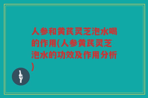 人参和黄芪灵芝泡水喝的作用(人参黄芪灵芝泡水的功效及作用分析)