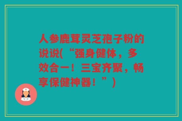 人参鹿茸灵芝孢子粉的说说(“强身健体，多效合一！三宝齐聚，畅享保健神器！”)