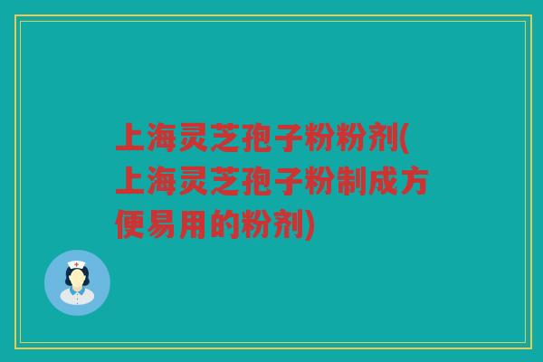 上海灵芝孢子粉粉剂(上海灵芝孢子粉制成方便易用的粉剂)