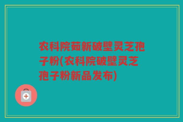 农科院茹新破壁灵芝孢子粉(农科院破壁灵芝孢子粉新品发布)