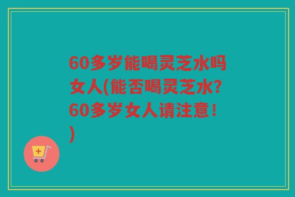 60多岁能喝灵芝水吗女人(能否喝灵芝水?60多岁女人请注意!) 60多岁能喝灵芝水吗女人(能否喝灵芝水?60多岁女人请注意!)