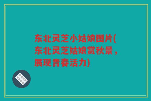 东北灵芝小姑娘图片(东北灵芝姑娘赏秋景,展现青春活力) 东北灵芝小姑娘图片(东北灵芝姑娘赏秋景,展现青春活力)