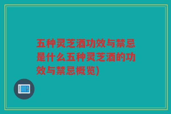 五种灵芝酒功效与禁忌是什么五种灵芝酒的功效与禁忌概览)