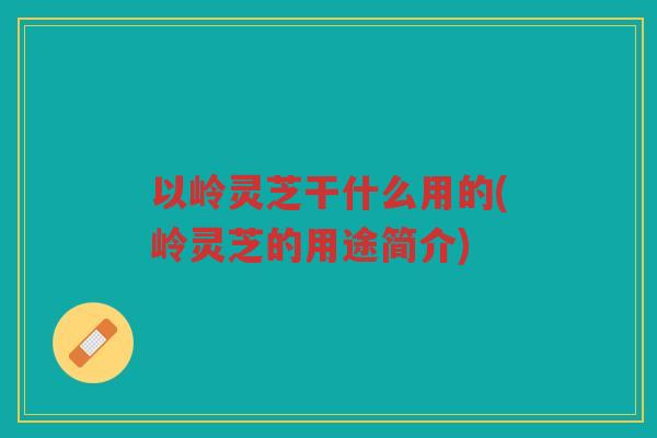 以岭灵芝干什么用的(岭灵芝的用途简介) 以岭灵芝干什么用的(岭灵芝的用途简介)