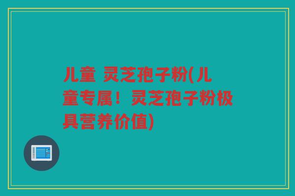 儿童 灵芝孢子粉(儿童专属!灵芝孢子粉极具营养价值) 儿童 灵芝孢子粉(儿童专属!灵芝孢子粉极具营养价值)