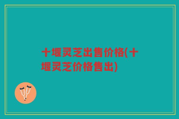 十堰灵芝出售价格(十堰灵芝价格售出)