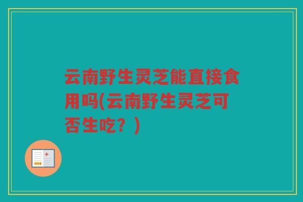 云南野生灵芝能直接食用吗(云南野生灵芝可否生吃?) 云南野生灵芝能直接食用吗(云南野生灵芝可否生吃?)