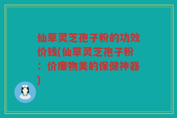 仙草灵芝孢子粉的功效价钱(仙草灵芝孢子粉:价廉物美的保健神器) 仙草灵芝孢子粉的功效价钱(仙草灵芝孢子粉:价廉物美的保健神器)