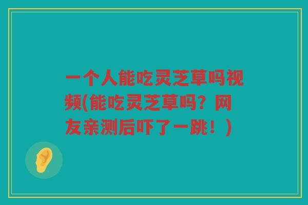 一个人能吃灵芝草吗视频(能吃灵芝草吗?网友亲测后吓了一跳!) 一个人能吃灵芝草吗视频(能吃灵芝草吗?网友亲测后吓了一跳!)