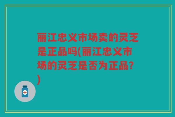 丽江忠义市场卖的灵芝是正品吗(丽江忠义市场的灵芝是否为正品?) 丽江忠义市场卖的灵芝是正品吗(丽江忠义市场的灵芝是否为正品?)