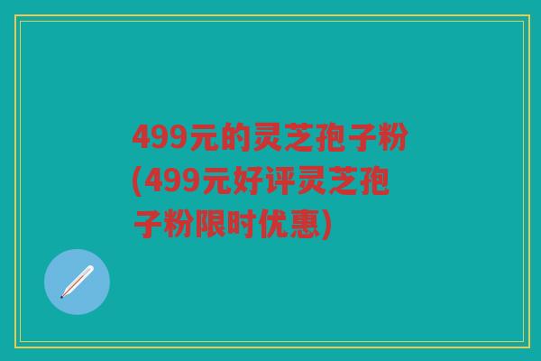 499元的灵芝孢子粉(499元好评灵芝孢子粉限时优惠) 499元的灵芝孢子粉(499元好评灵芝孢子粉限时优惠)