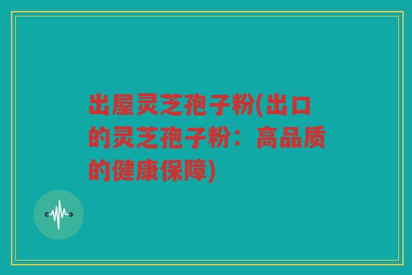 出屋灵芝孢子粉(出口的灵芝孢子粉:高品质的健康保障) 出屋灵芝孢子粉(出口的灵芝孢子粉:高品质的健康保障)