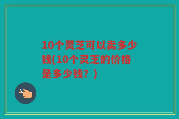10个灵芝可以卖多少钱(10个灵芝的价格是多少钱？)