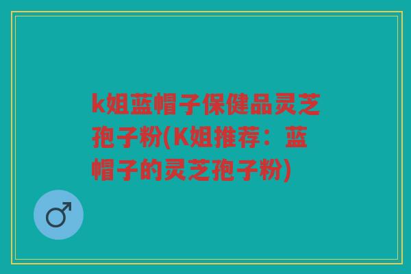 k姐蓝帽子保健品灵芝孢子粉(K姐推荐:蓝帽子的灵芝孢子粉) k姐蓝帽子保健品灵芝孢子粉(K姐推荐:蓝帽子的灵芝孢子粉)