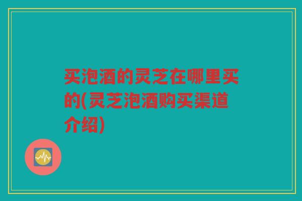 买泡酒的灵芝在哪里买的(灵芝泡酒购买渠道介绍) 买泡酒的灵芝在哪里买的(灵芝泡酒购买渠道介绍)