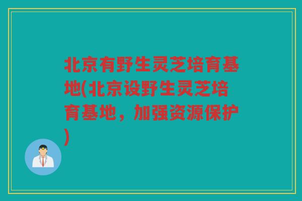 北京有野生灵芝培育基地(北京设野生灵芝培育基地，加强资源保护)