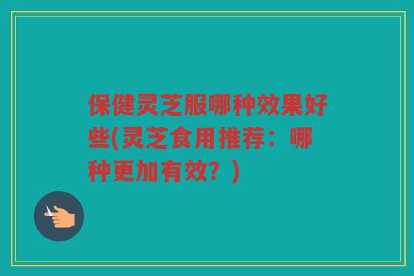 保健灵芝服哪种效果好些(灵芝食用推荐:哪种更加有效?) 保健灵芝服哪种效果好些(灵芝食用推荐:哪种更加有效?)