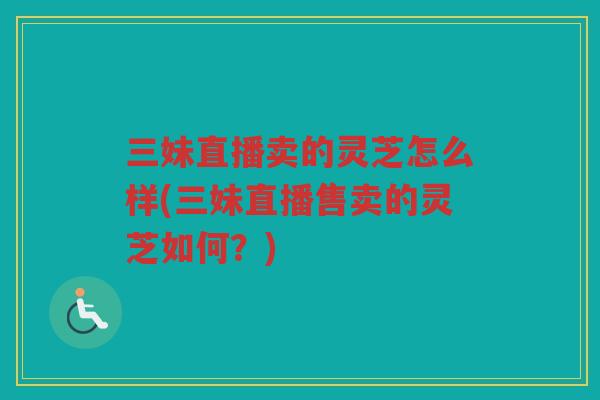 三妹直播卖的灵芝怎么样(三妹直播售卖的灵芝如何?) 三妹直播卖的灵芝怎么样(三妹直播售卖的灵芝如何?)