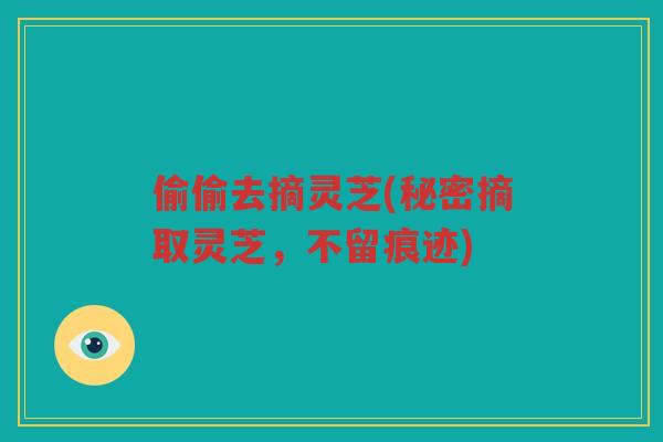偷偷去摘灵芝(秘密摘取灵芝,不留痕迹) 偷偷去摘灵芝(秘密摘取灵芝,不留痕迹)