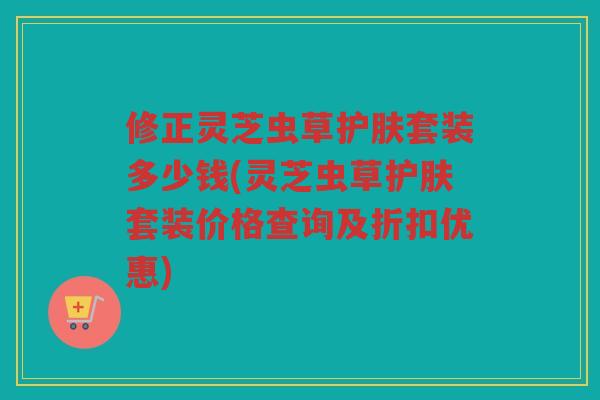 修正灵芝虫草护肤套装多少钱(灵芝虫草护肤套装价格查询及折扣优惠) 修正灵芝虫草护肤套装多少钱(灵芝虫草护肤套装价格查询及折扣优惠)