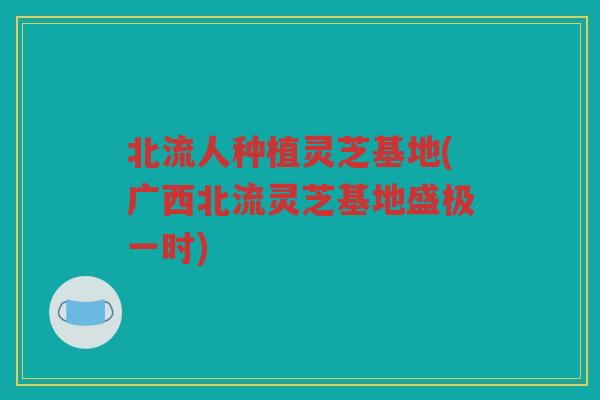 北流人种植灵芝基地(广西北流灵芝基地盛极一时)