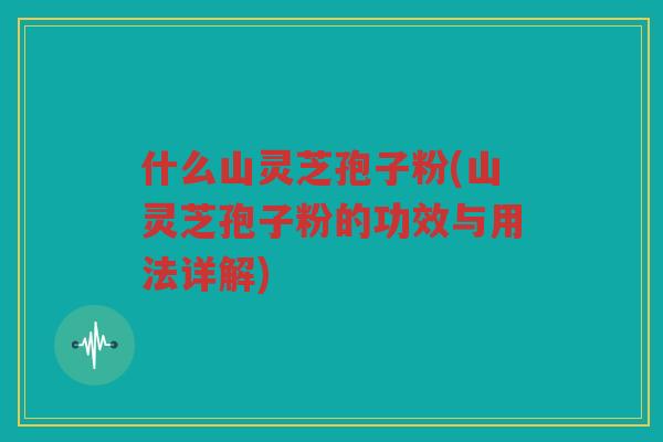 什么山灵芝孢子粉(山灵芝孢子粉的功效与用法详解)