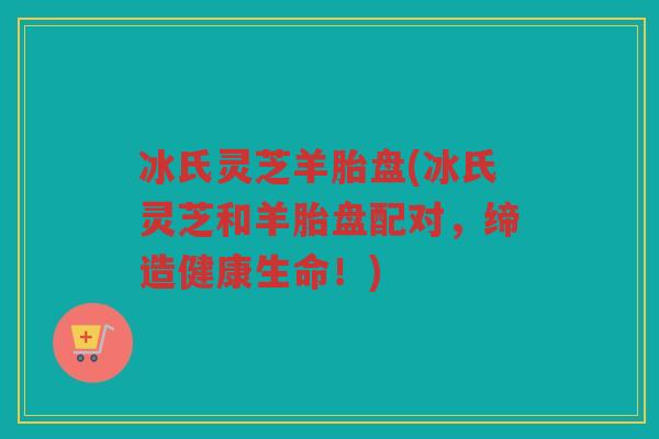 冰氏灵芝羊胎盘(冰氏灵芝和羊胎盘配对，缔造健康生命！)