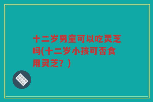 十二岁男童可以吃灵芝吗(十二岁小孩可否食用灵芝？)