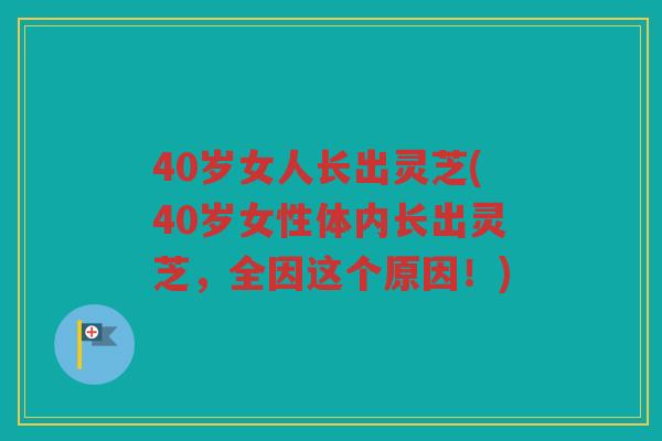 40岁女人长出灵芝(40岁女性体内长出灵芝，全因这个原因！)