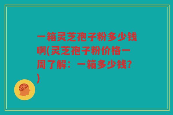 一箱灵芝孢子粉多少钱啊(灵芝孢子粉价格一周了解：一箱多少钱？)
