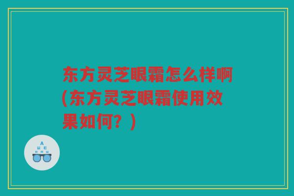 东方灵芝眼霜怎么样啊(东方灵芝眼霜使用效果如何？)