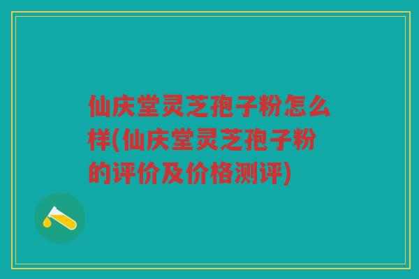 仙庆堂灵芝孢子粉怎么样(仙庆堂灵芝孢子粉的评价及价格测评)